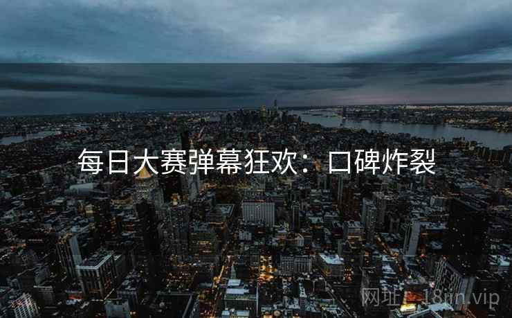 每日大赛弹幕狂欢：口碑炸裂