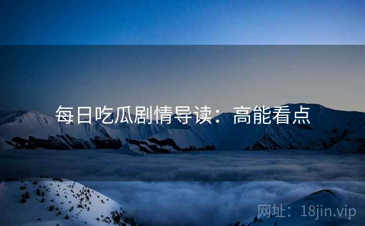 每日吃瓜剧情导读：高能看点