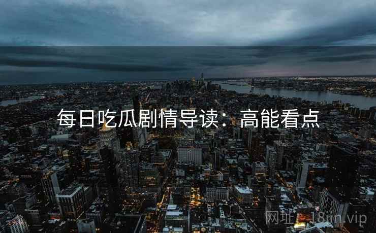 每日吃瓜剧情导读：高能看点