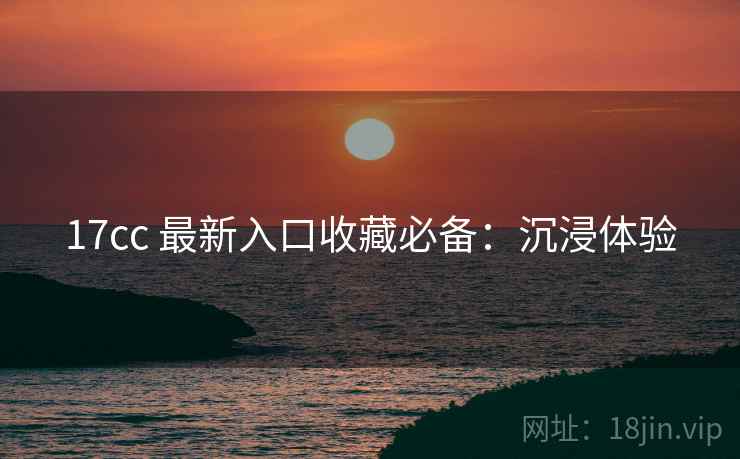 17cc 最新入口收藏必备：沉浸体验