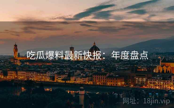 吃瓜爆料最新快报：年度盘点