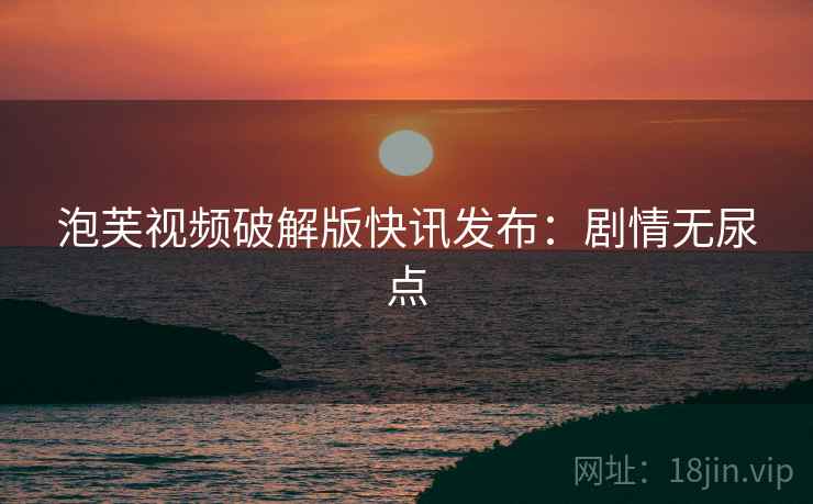 泡芙视频破解版快讯发布：剧情无尿点