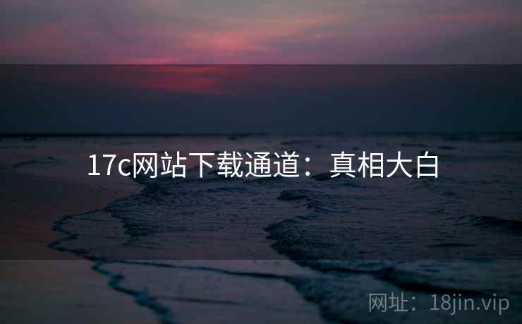 17c网站下载通道：真相大白